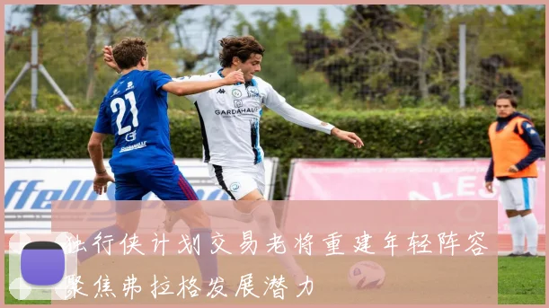 独行侠计划交易老将重建年轻阵容聚焦弗拉格发展潜力