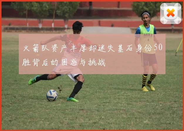 火箭队资产丰厚却迷失基石身份50胜背后的困惑与挑战