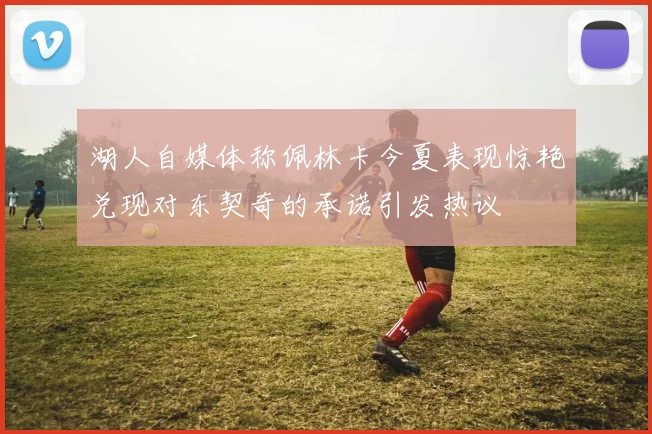 湖人自媒体称佩林卡今夏表现惊艳兑现对东契奇的承诺引发热议