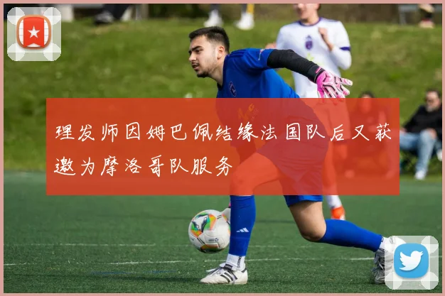 理发师因姆巴佩结缘法国队后又获邀为摩洛哥队服务