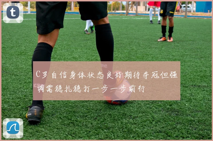 C罗自信身体状态良好期待夺冠但强调需稳扎稳打一步一步前行