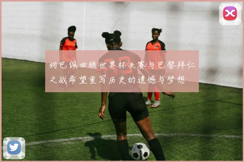 姆巴佩回顾世界杯决赛与巴黎拜仁之战希望重写历史的遗憾与梦想