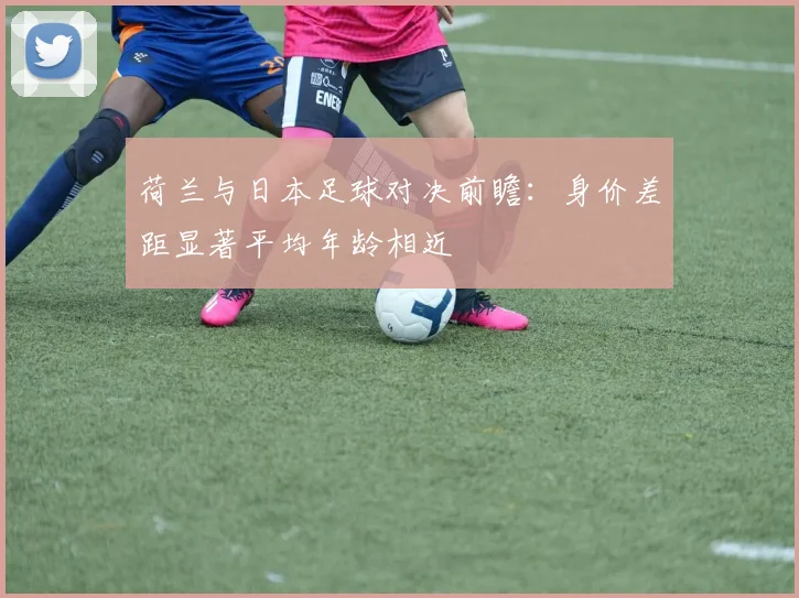 荷兰与日本足球对决前瞻：身价差距显著平均年龄相近