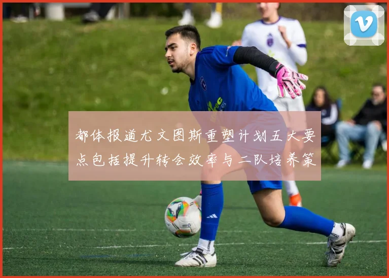 都体报道尤文图斯重塑计划五大要点包括提升转会效率与二队培养策略