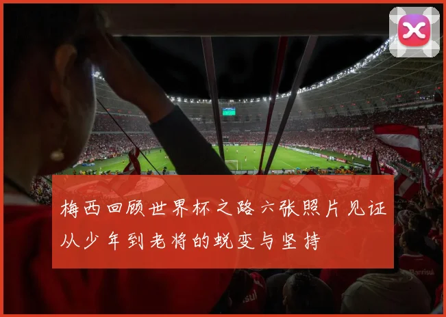 梅西回顾世界杯之路六张照片见证从少年到老将的蜕变与坚持