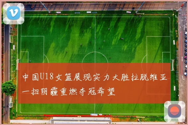 中国U18女篮展现实力大胜拉脱维亚一扫阴霾重燃夺冠希望
