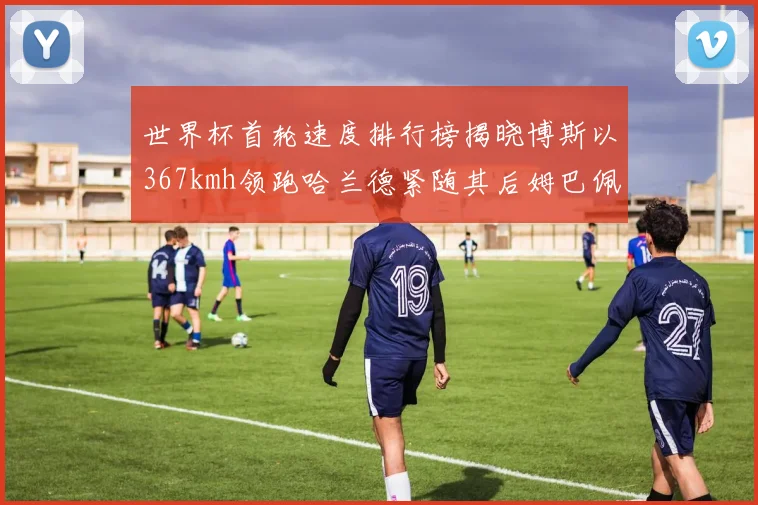 世界杯首轮速度排行榜揭晓博斯以367kmh领跑哈兰德紧随其后姆巴佩位列第九