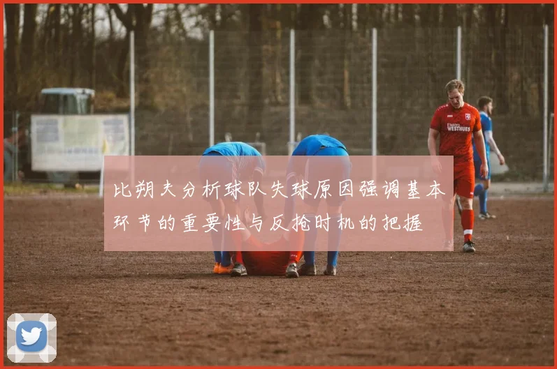 比朔夫分析球队失球原因强调基本环节的重要性与反抢时机的把握