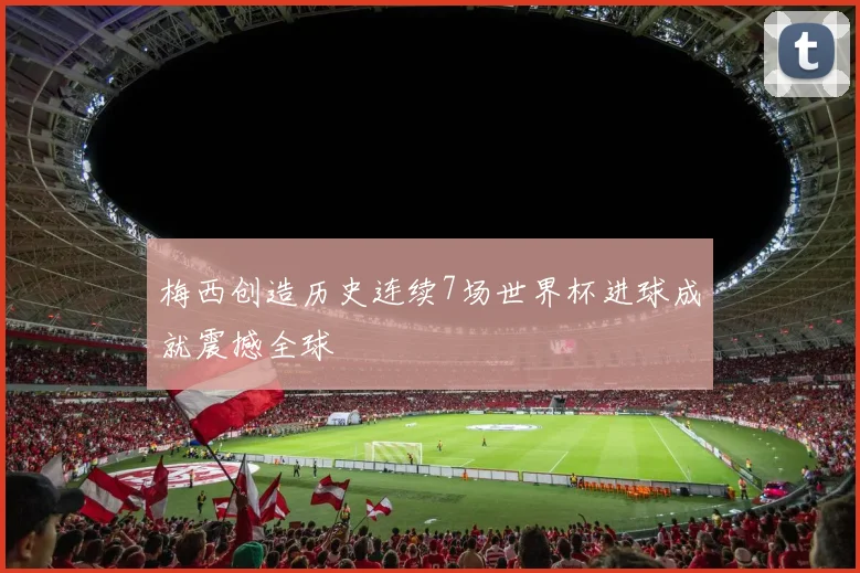 梅西创造历史连续7场世界杯进球成就震撼全球