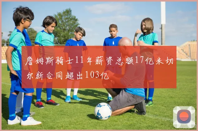 詹姆斯骑士11年薪资总额17亿米切尔新合同超出103亿