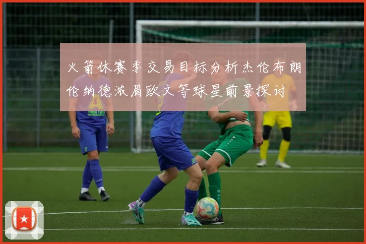 火箭休赛季交易目标分析杰伦布朗伦纳德浓眉欧文等球星前景探讨
