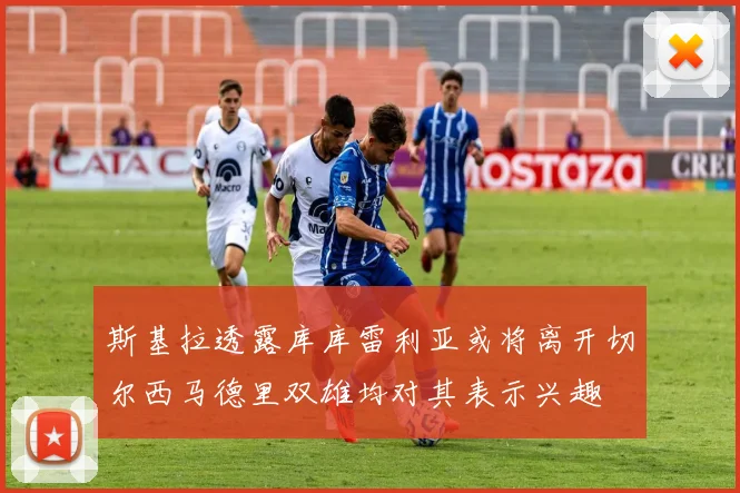 斯基拉透露库库雷利亚或将离开切尔西马德里双雄均对其表示兴趣