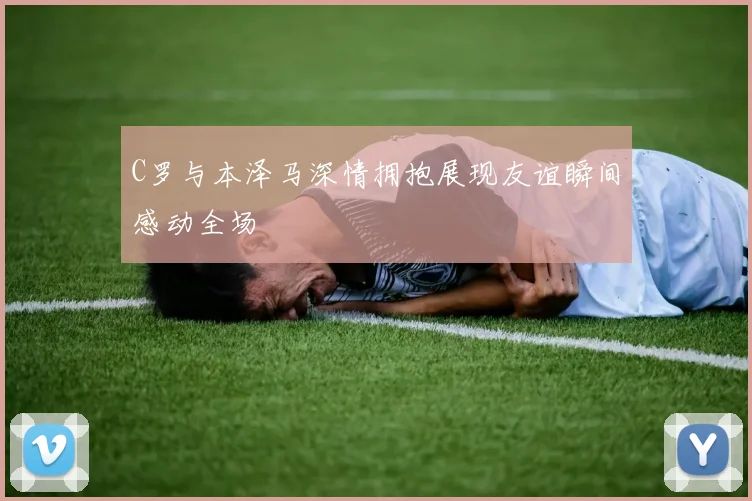 C罗与本泽马深情拥抱展现友谊瞬间感动全场