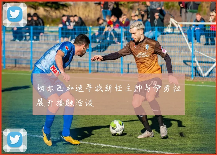 切尔西加速寻找新任主帅与伊劳拉展开接触洽谈