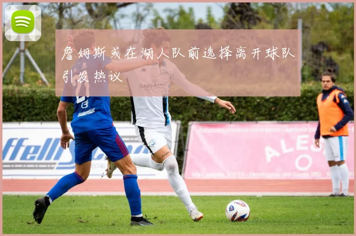 詹姆斯或在湖人队前选择离开球队引发热议