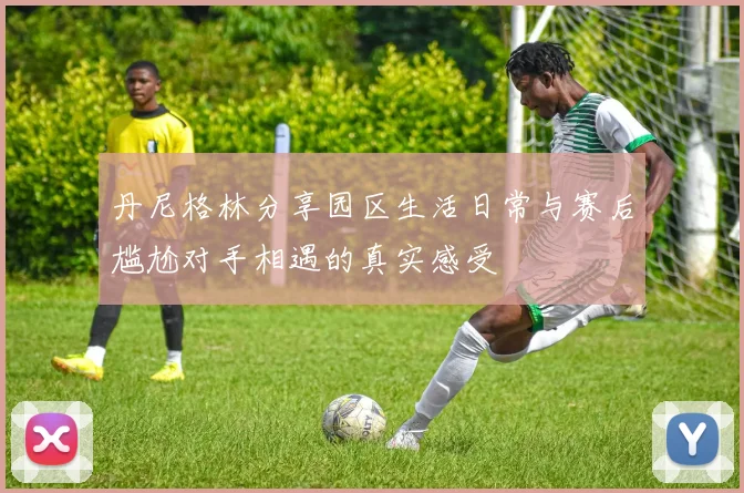 丹尼格林分享园区生活日常与赛后尴尬对手相遇的真实感受