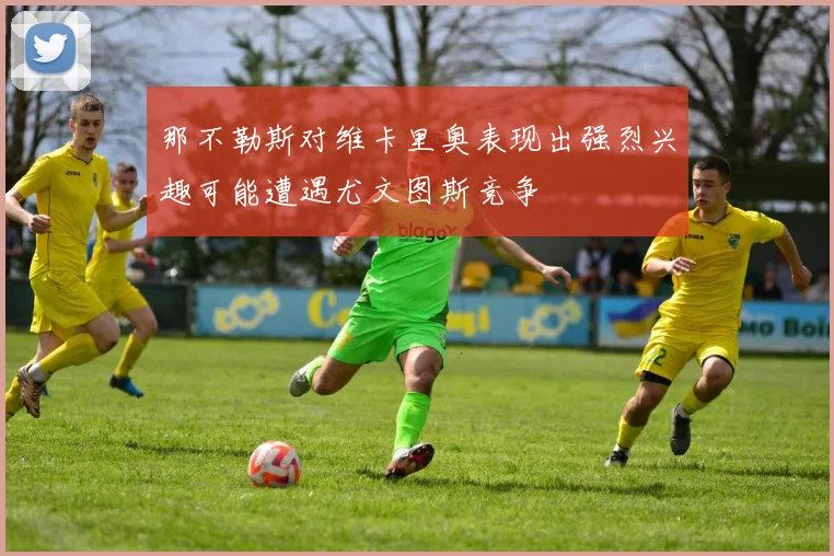那不勒斯对维卡里奥表现出强烈兴趣可能遭遇尤文图斯竞争