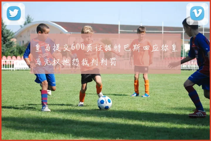 皇马提交600页证据特巴斯回应称皇马无权抱怨裁判判罚