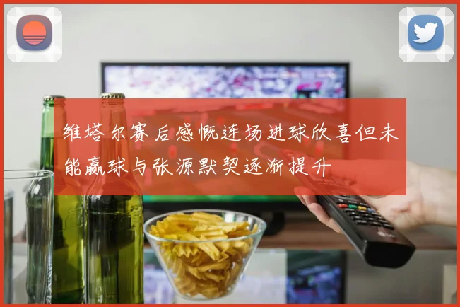 维塔尔赛后感慨连场进球欣喜但未能赢球与张源默契逐渐提升